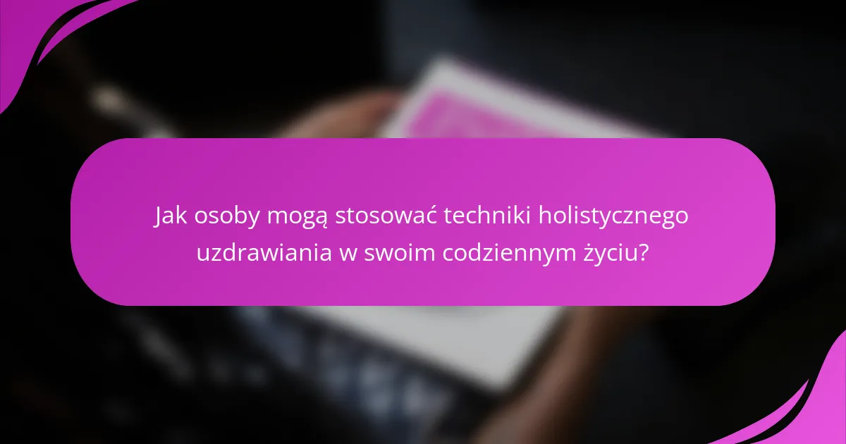 Jak osoby mogą stosować techniki holistycznego uzdrawiania w swoim codziennym życiu?