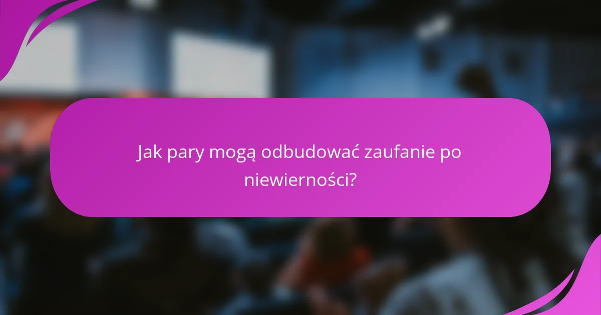 Jak pary mogą odbudować zaufanie po niewierności?