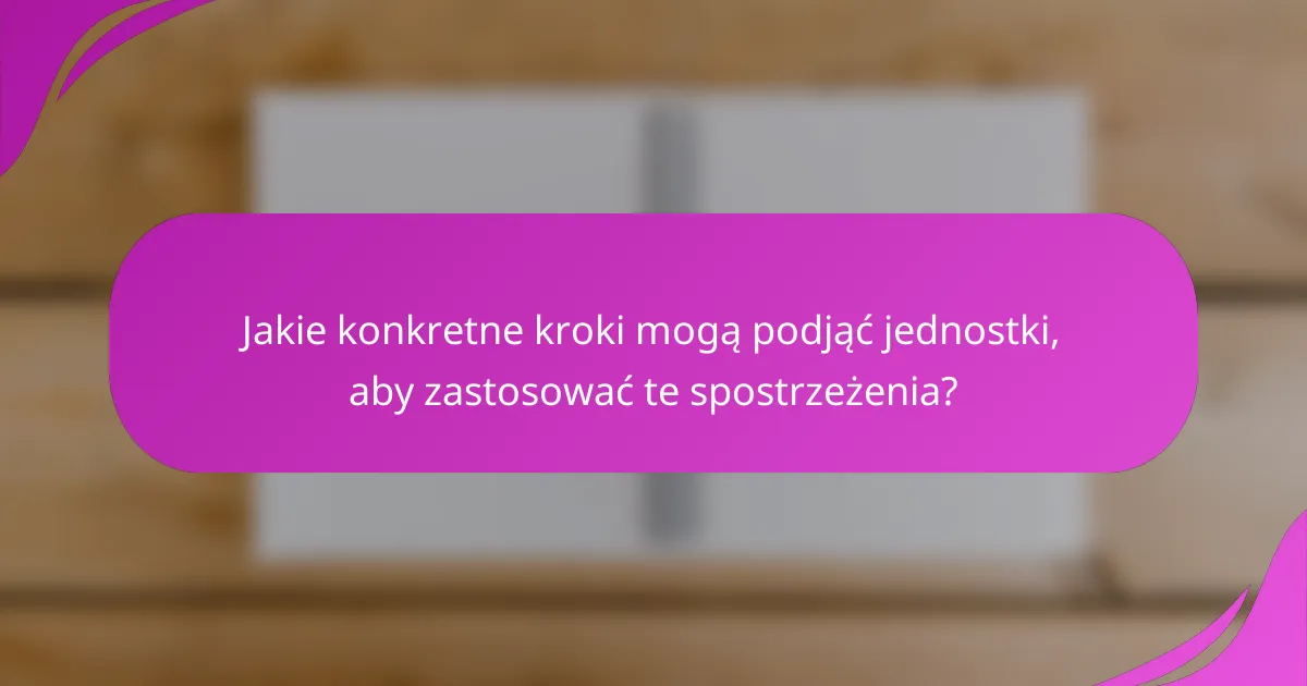 Jakie konkretne kroki mogą podjąć jednostki, aby zastosować te spostrzeżenia?