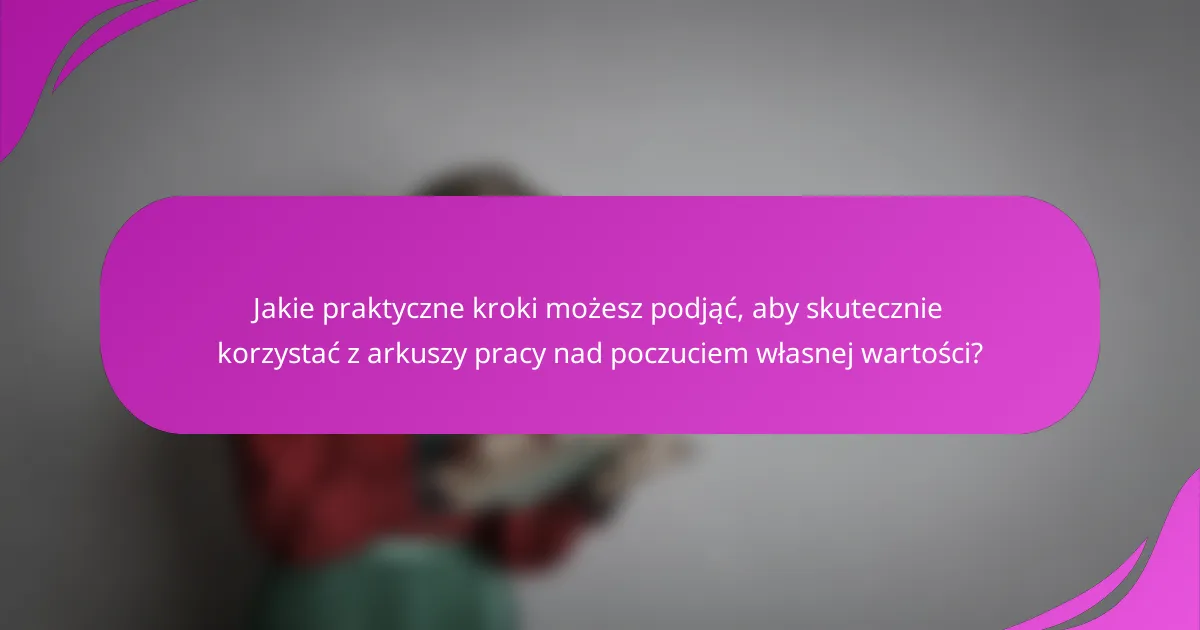 Jakie praktyczne kroki możesz podjąć, aby skutecznie korzystać z arkuszy pracy nad poczuciem własnej wartości?