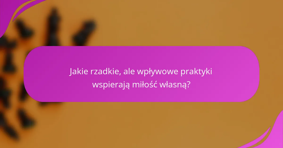 Jakie rzadkie, ale wpływowe praktyki wspierają miłość własną?