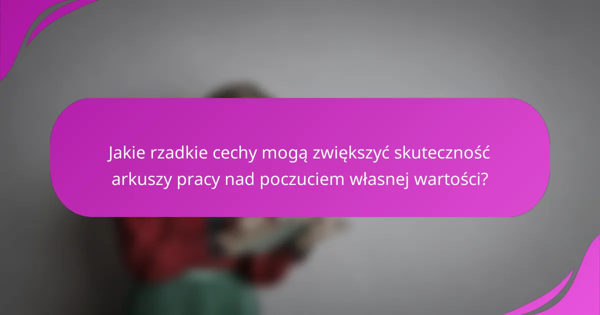 Jakie rzadkie cechy mogą zwiększyć skuteczność arkuszy pracy nad poczuciem własnej wartości?