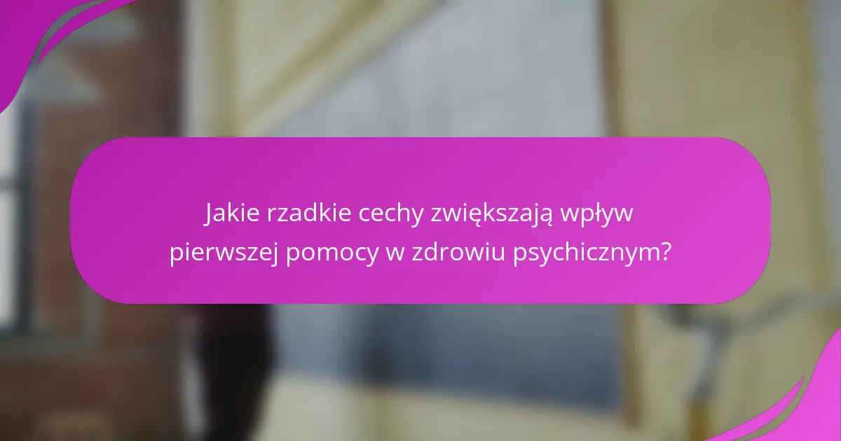 Jakie rzadkie cechy zwiększają wpływ pierwszej pomocy w zdrowiu psychicznym?