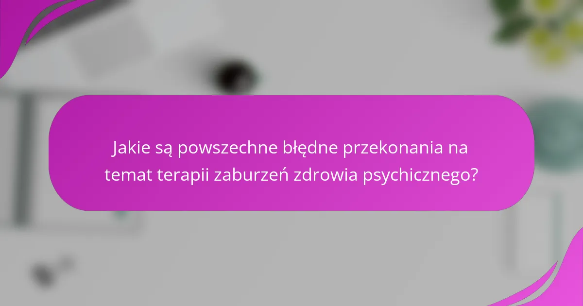 Jakie są powszechne błędne przekonania na temat terapii zaburzeń zdrowia psychicznego?
