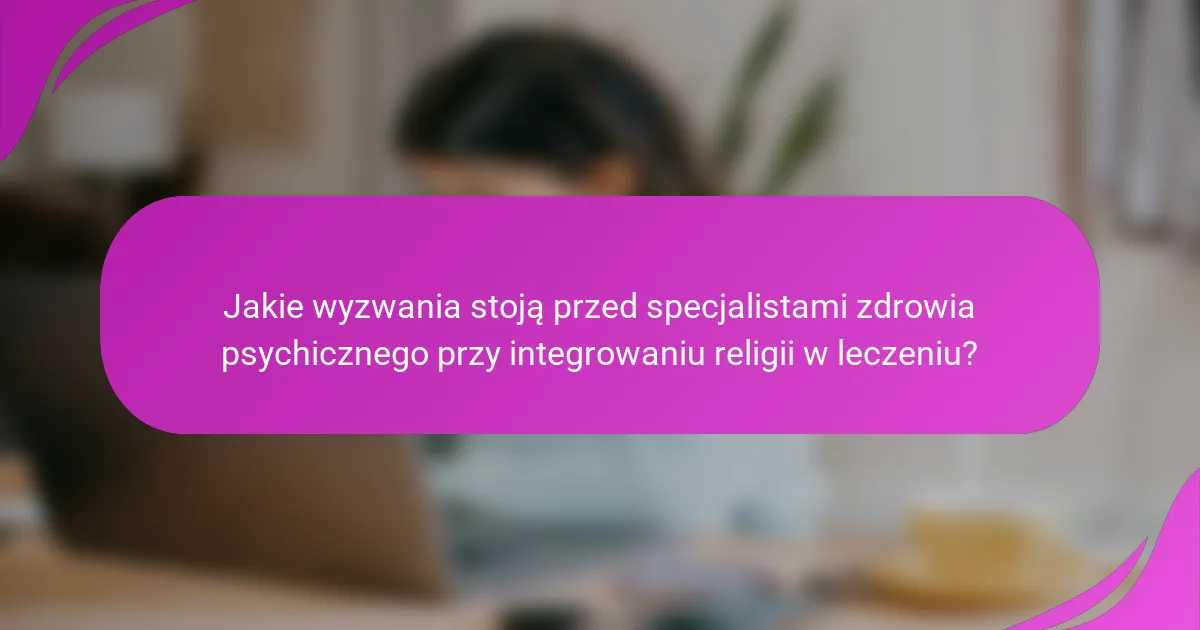 Jakie wyzwania stoją przed specjalistami zdrowia psychicznego przy integrowaniu religii w leczeniu?